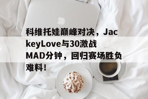 kaiyun官网-科维托娃巅峰对决，JackeyLove与30激战MAD分钟，回归赛场胜负难料！